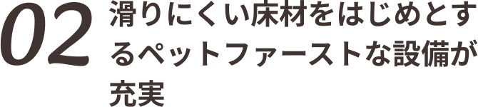 02 滑りにくい床材をはじめとするペットファーストな設備が充実